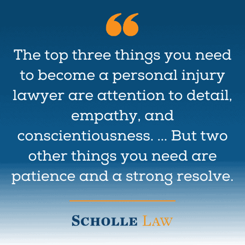 The top three things you need to become a personal injury lawyer are attention to detail, empathy, and conscientiousness. ... But two other things you need are patience and a strong resolve.