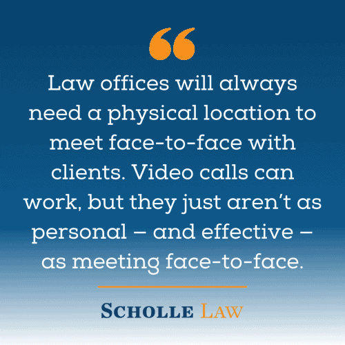 Law offices will always need a physical location to meet face-to-face with clients. Video calls can work, but they just aren’t as personal — and effective — as meeting face-to-face.